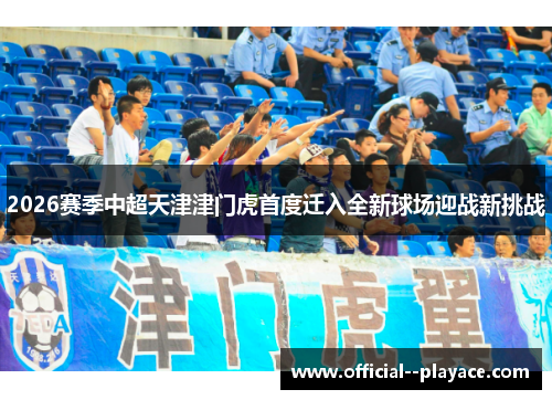 2026赛季中超天津津门虎首度迁入全新球场迎战新挑战