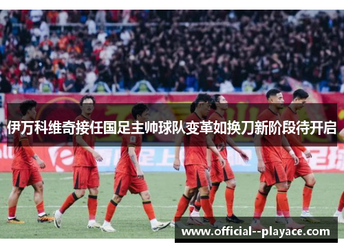 伊万科维奇接任国足主帅球队变革如换刀新阶段待开启