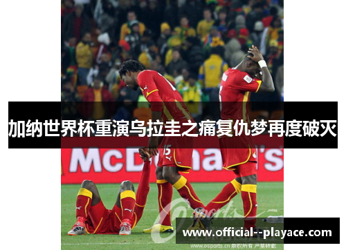 加纳世界杯重演乌拉圭之痛复仇梦再度破灭 加纳世界杯重演乌拉圭之痛复仇梦再度破灭