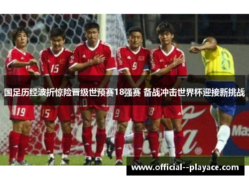 国足历经波折惊险晋级世预赛18强赛 备战冲击世界杯迎接新挑战