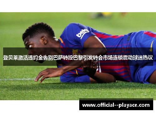 登贝莱激活违约金告别巴萨转投巴黎引发转会市场连锁震动球迷热议